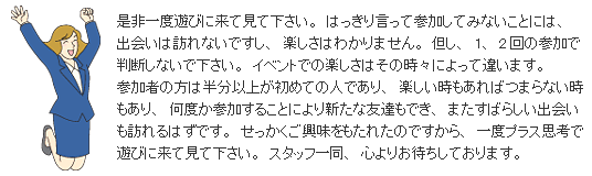 �����x�V�тɗ��Č��ĉ������B�͂����茾���ĎQ�����Ă݂Ȃ����Ƃɂ́A�o��͖K��Ȃ��ł����A�y�����͂킩��܂���B�A���A1�A2��̎Q���Ŕ��f���Ȃ��ŉ������B�C�x���g�ł̊y�����͂��̎��X�ɂ���ĈႢ�܂��B�Q���҂̕��͔����ȏオ���߂Ă̐l�ł���A�y������������΂܂�Ȃ���������A���x���Q�����邱�Ƃɂ��V���ȗF�B���ł��A�܂����΂炵���o����K���͂��ł��B���������������������ꂽ�̂ł�����A��x�v���X�v�l�ŗV�тɗ��Č��ĉ������B�X�^�b�t�ꓯ�A�S��肨�҂����Ă���܂��B